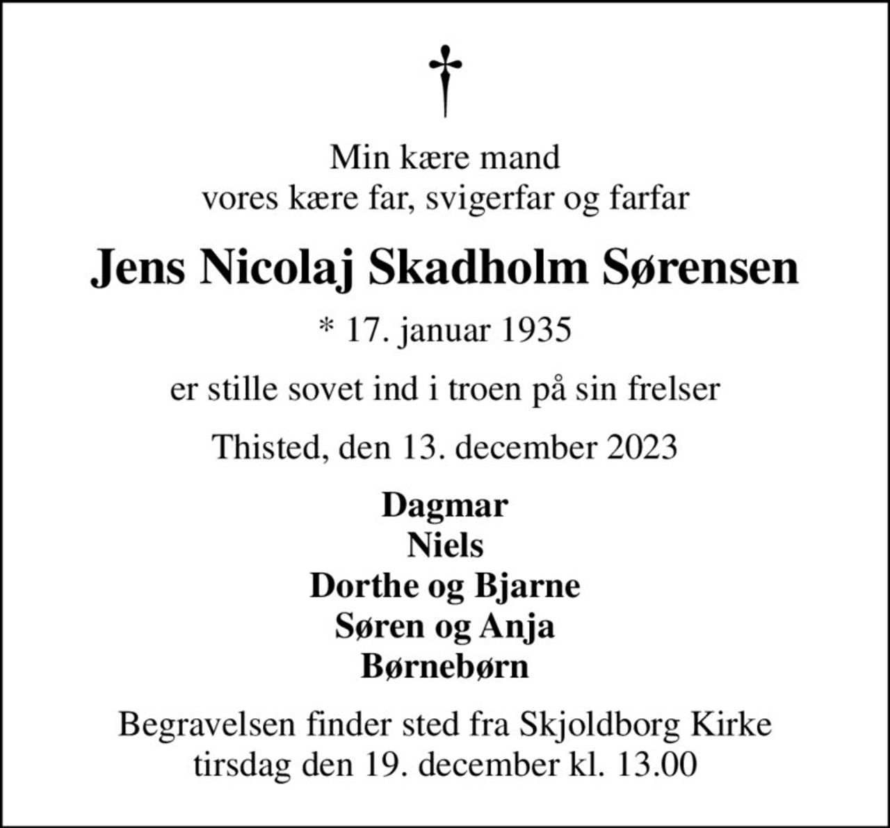 Min kære mand vores kære far, svigerfar og farfar
Jens Nicolaj Skadholm Sørensen
* 17. januar 1935
er stille sovet ind i troen på sin frelser
Thisted, den 13. december 2023
Dagmar Niels Dorthe og Bjarne Søren og Anja Børnebørn
Begravelsen finder sted fra Skjoldborg Kirke  tirsdag den 19. december kl. 13.00