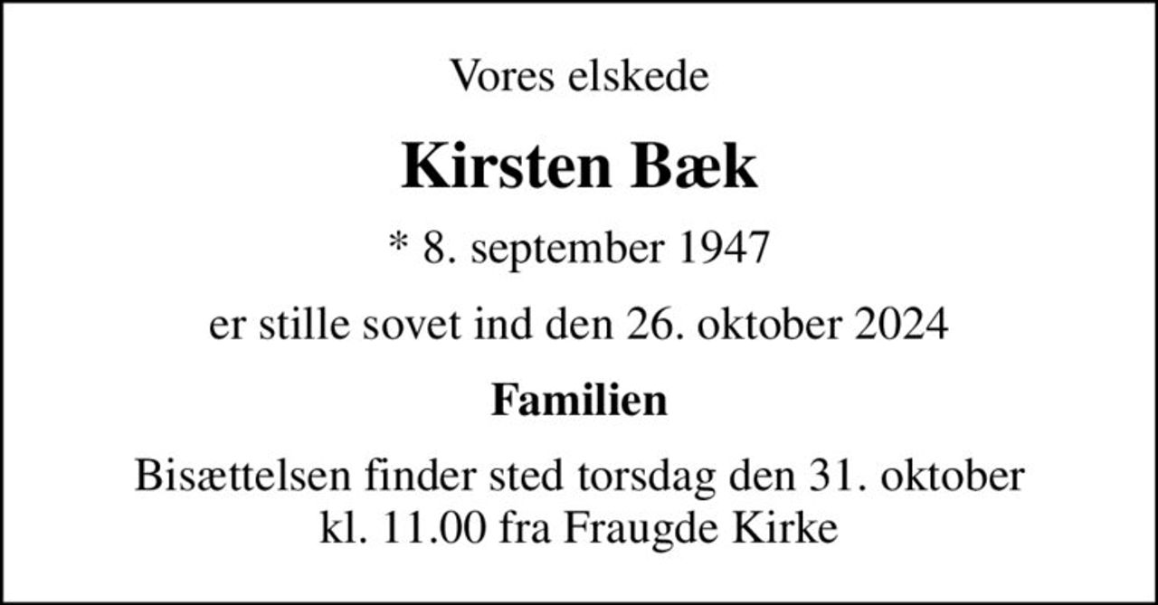 Vores elskede
Kirsten Bæk
* 8. september 1947
er stille sovet ind den 26. oktober 2024
Familien
Bisættelsen finder sted torsdag den 31. oktober kl. 11.00 fra Fraugde Kirke