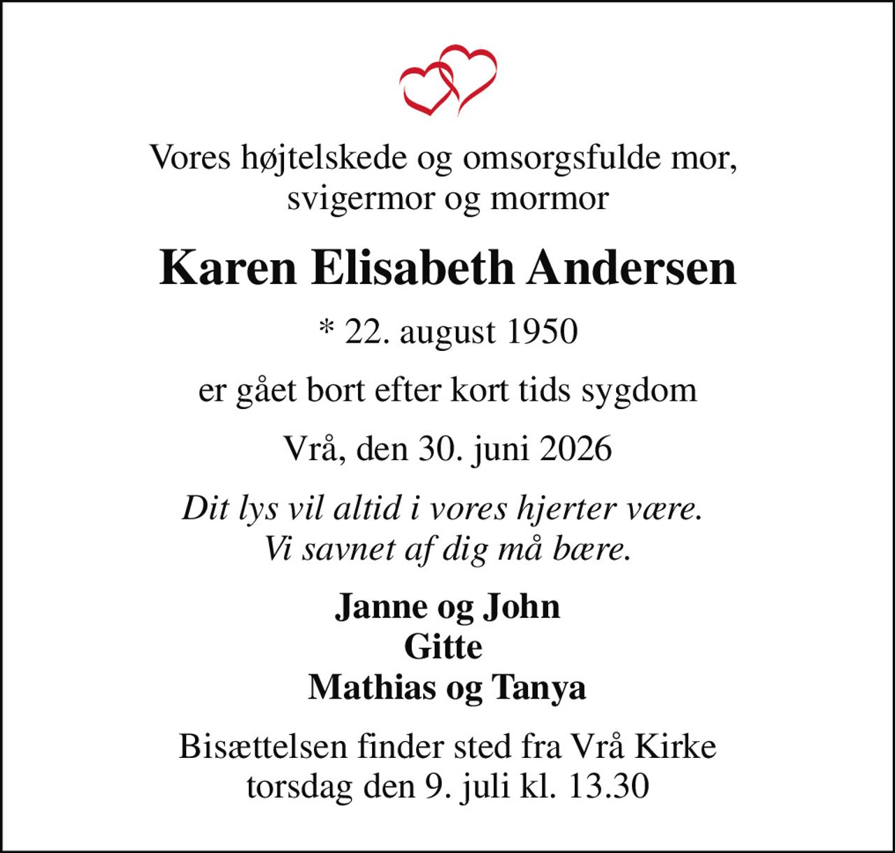 Vores højtelskede og omsorgsfulde mor,  svigermor og mormor
Karen Elisabeth Andersen
* 22. august 1950
er gået bort efter kort tids sygdom
Vrå, den 30. juni 2026
Dit lys vil altid i vores hjerter være.  Vi savnet af dig må bære.
Janne og John Gitte  Mathias og Tanya
Bisættelsen finder sted fra Vrå Kirke  torsdag den 9. juli kl. 13.30