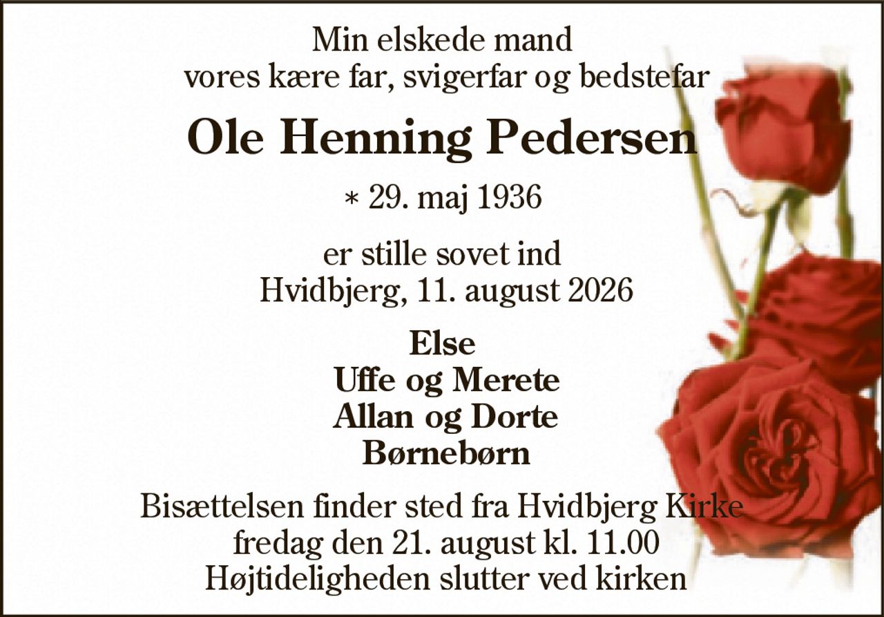 Ole Henning Pedersen 
* 29. maj 1936 
er stille sovet ind 
Redsted, den 11. august 2026 
På familiens vegne 
Bisættelsen finder sted fredag den 21. august kl. 11.00 fra Hvidbjerg Kirke