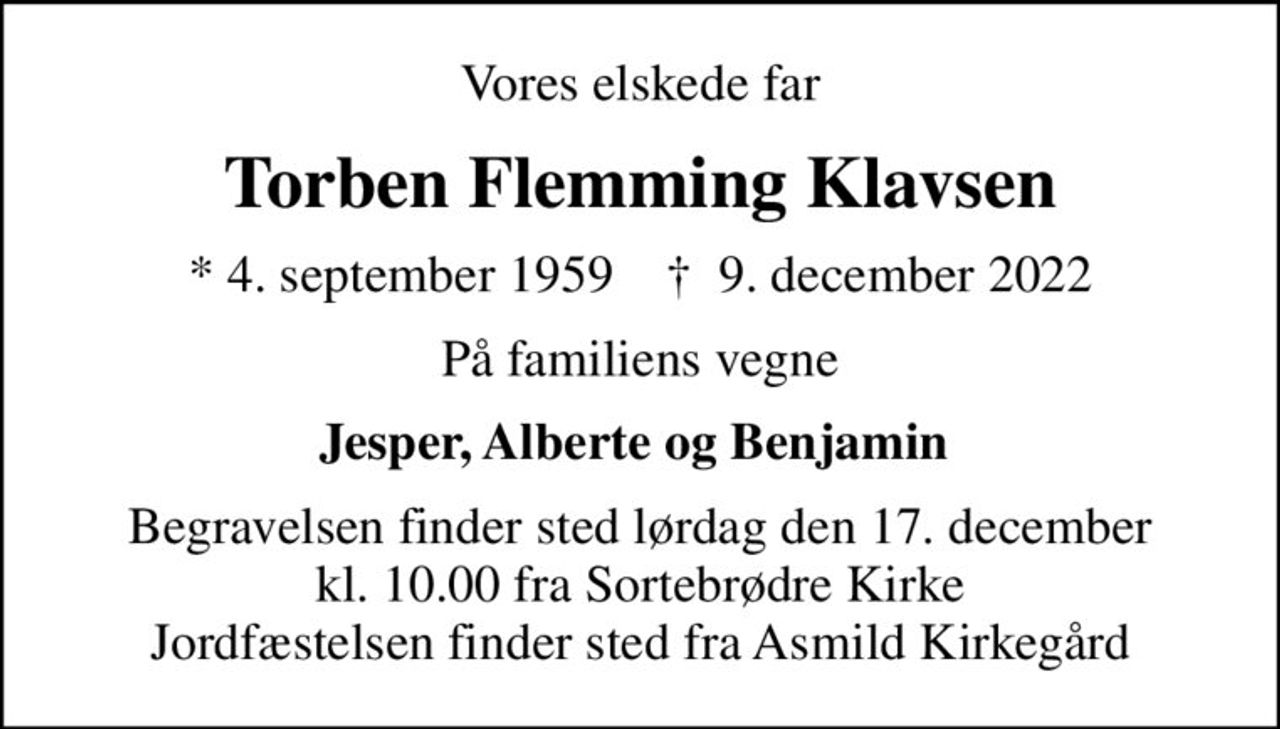 Vores elskede far
Torben Flemming Klavsen
* 4. september 1959    ✝ 9. december 2022
På familiens vegne
Jesper, Alberte og Benjamin 
Begravelsen finder sted lørdag den 17. december kl. 10.00 fra Sortebrødre Kirke Jordfæstelsen finder sted fra Asmild Kirkegård