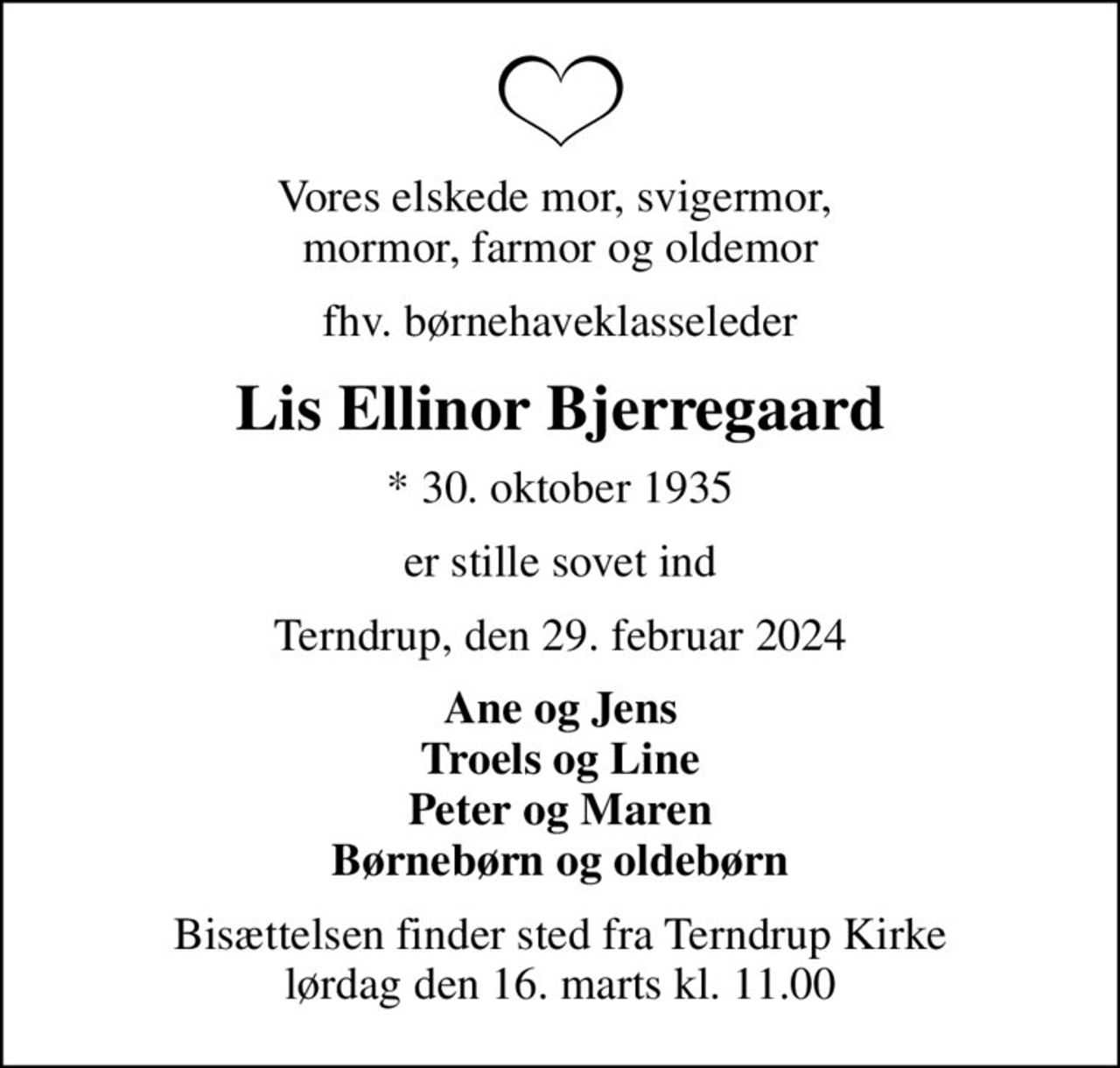 Vores elskede mor, svigermor,  mormor, farmor og oldemor
fhv. børnehaveklasseleder
Lis Ellinor Bjerregaard
* 30. oktober 1935
er stille sovet ind
Terndrup, den 29. februar 2024
Ane og Jens Troels og Line Peter og Maren Børnebørn og oldebørn
Bisættelsen finder sted fra Terndrup Kirke  lørdag den 16. marts kl. 11.00