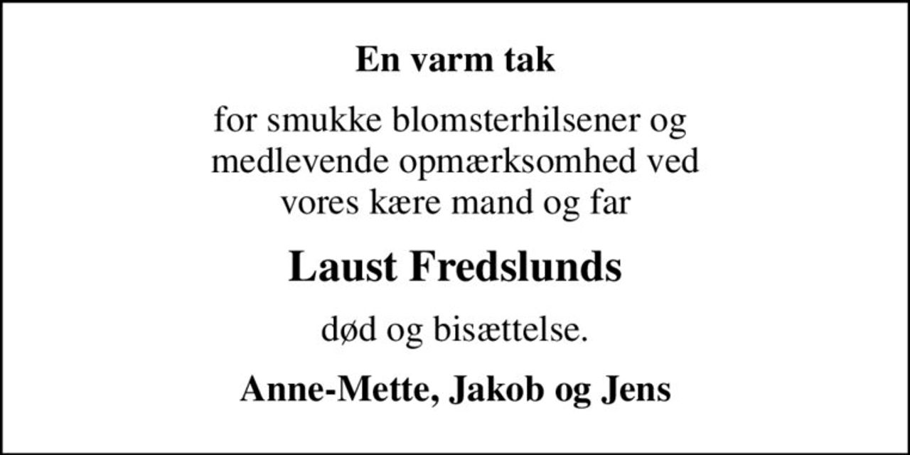 En varm tak
for smukke blomsterhilsener og  medlevende opmærksomhed ved vores kære mand og far
Laust Fredslunds
død og bisættelse.
Anne-Mette, Jakob og Jens
