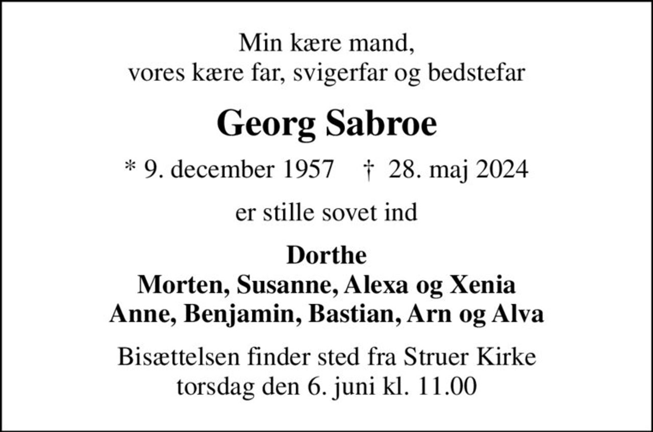 Min kære mand, vores kære far, svigerfar og bedstefar
Georg Sabroe
* 9. december 1957    ✝ 28. maj 2024
er stille sovet ind
Dorthe Morten, Susanne, Alexa og Xenia Anne, Benjamin, Bastian, Arn og Alva
Bisættelsen finder sted fra Struer Kirke  torsdag den 6. juni kl. 11.00