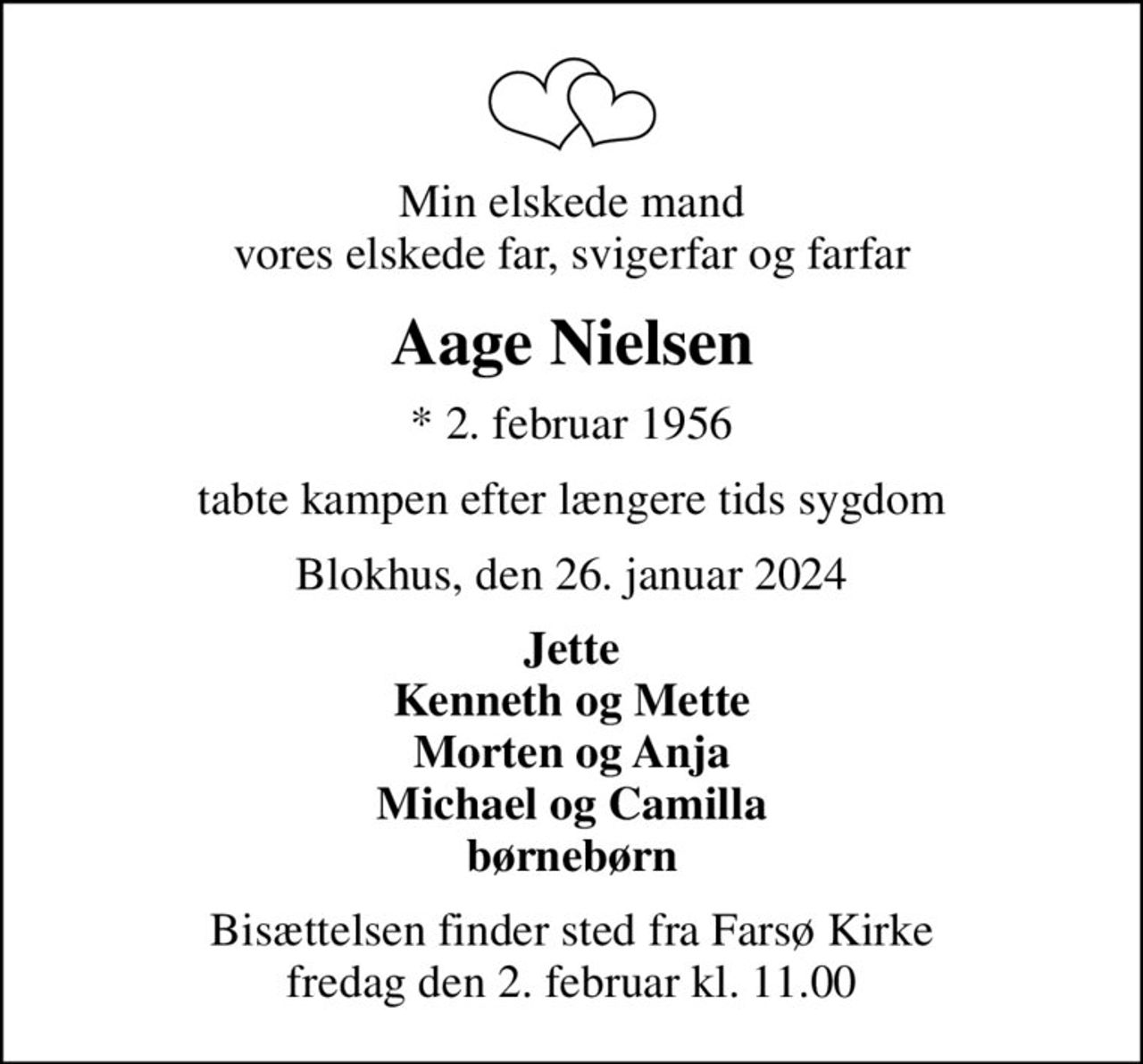 Min elskede mand vores elskede far, svigerfar og farfar
Aage Nielsen
* 2. februar 1956
tabte kampen efter længere tids sygdom
Blokhus, den 26. januar 2024
Jette Kenneth og Mette Morten og Anja Michael og Camilla børnebørn
Bisættelsen finder sted fra Farsø Kirke  fredag den 2. februar kl. 11.00