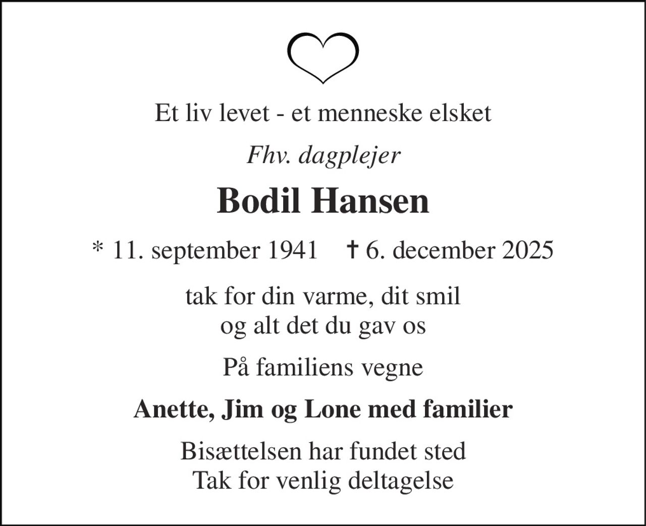 Et liv levet - et menneske elsket 
Fhv. dagplejer 
Bodil Hansen 
* 11. september 1941    ✝ 6. december 2025 
tak for din varme, dit smil og alt det du gav os 
På familiens vegne 
Anette, Jim og Lone med familier 
Bisættelsen har fundet sted Tak for venlig deltagelse