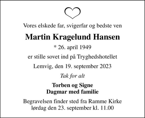 Vores elskede far, svigerfar og bedste ven
Martin Kragelund Hansen
* 26. april 1949
er stille sovet ind på Tryghedshotellet
Lemvig, den 19. september 2023
Tak for alt
Torben og Signe Dagmar med familie
Begravelsen finder sted fra Ramme Kirke  lørdag den 23. september kl. 11.00