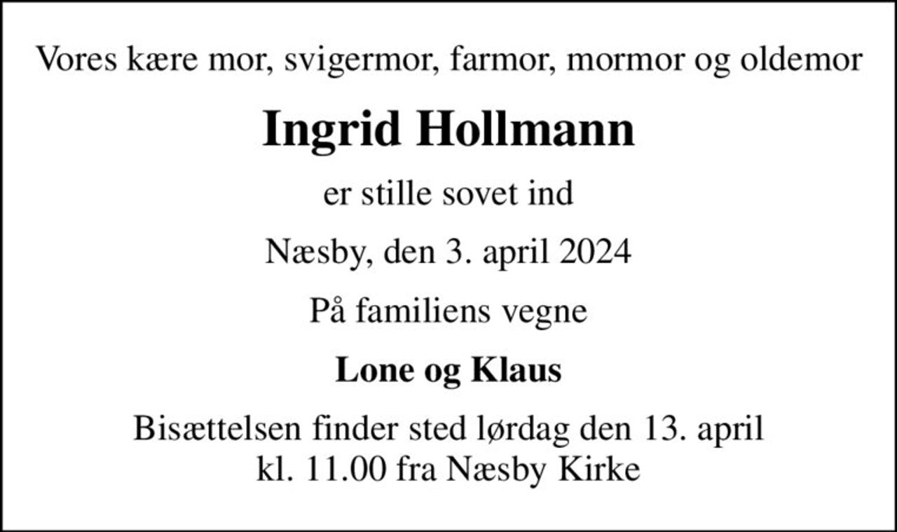 Vores kære mor, svigermor, farmor, mormor og oldemor
Ingrid Hollmann
er stille sovet ind
Næsby, den 3. april 2024
På familiens vegne
Lone og Klaus
Bisættelsen finder sted lørdag den 13. april kl. 11.00 fra Næsby Kirke