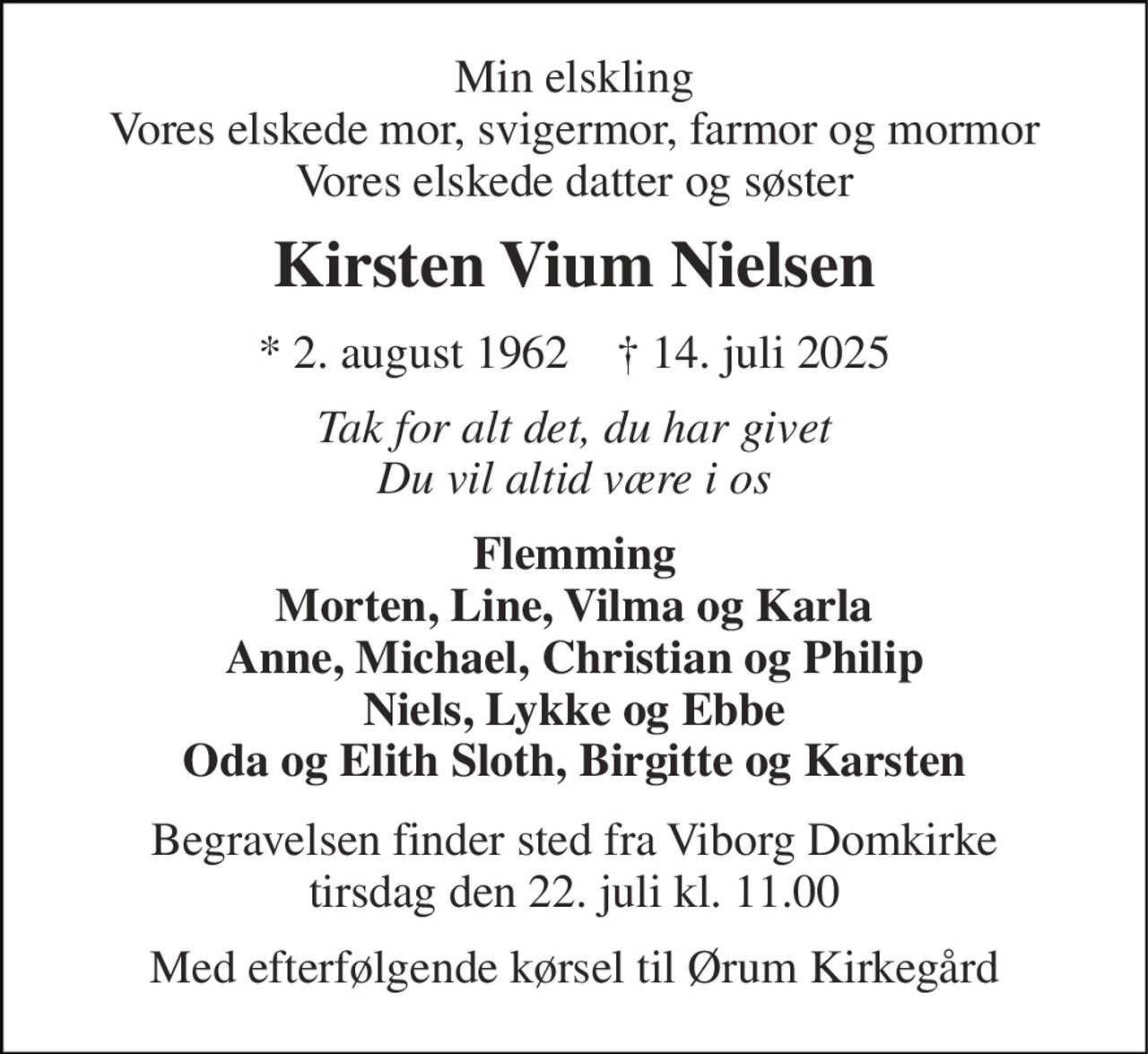 Min elskling Vores elskede mor, svigermor, farmor og mormor Vores elskede datter og søster 
Kirsten Vium Nielsen 
*​ 2. august 1962​    †​ 14. juli 2025 
Tak for alt det, du har givet Du vil altid være i os 
Flemming Morten, Line, Vilma og Karla Anne, Michael, Christian og Philip Niels, Lykke og Ebbe Oda og Elith Sloth, Birgitte og Karsten 
Begravelsen​ finder sted fra Viborg Domkirke​ tirsdag den 22. juli​ kl. 11.00 
Med efterfølgende kørsel til Ørum Kirkegård