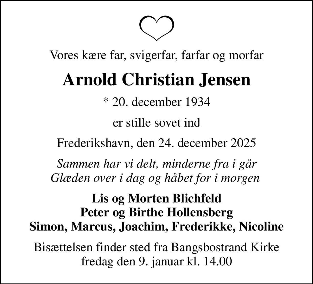 Vores kære far, svigerfar, farfar og morfar
Arnold Christian Jensen
* 20. december 1934
er stille sovet ind
Frederikshavn, den 24. december 2025
Sammen har vi delt, minderne fra i går Glæden over i dag og håbet for i morgen 
Lis og Morten Blichfeld Peter og Birthe Hollensberg Simon, Marcus, Joachim, Frederikke, Nicoline
Bisættelsen finder sted fra Bangsbostrand Kirke  fredag den 9. januar kl. 14.00