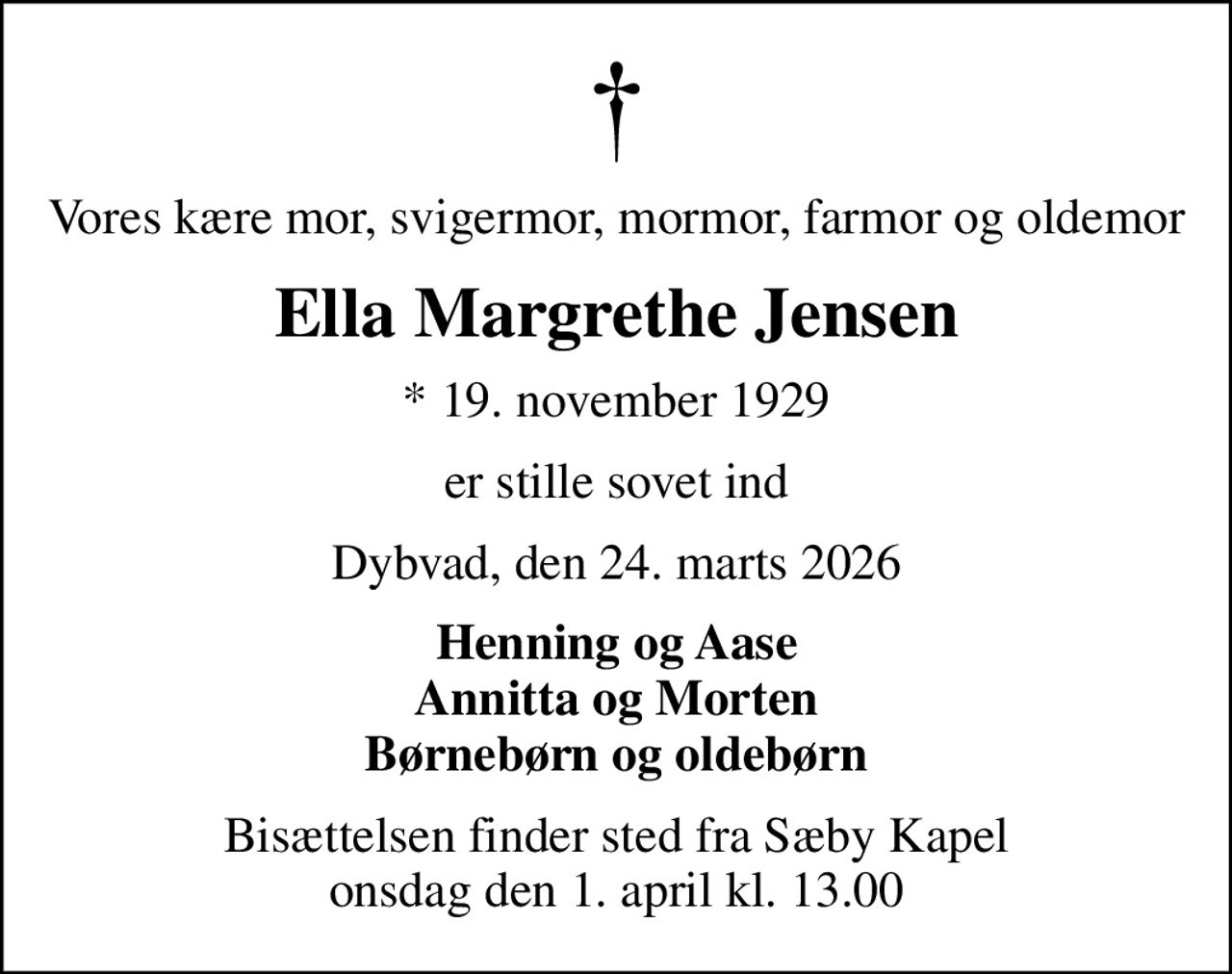 Vores kære mor, svigermor, mormor, farmor og oldemor
Ella Margrethe Jensen
* 19. november 1929
er stille sovet ind
Dybvad, den 24. marts 2026
Henning og Aase Annitta og Morten Børnebørn og oldebørn
Bisættelsen finder sted fra Sæby Kapel  onsdag den 1. april kl. 13.00