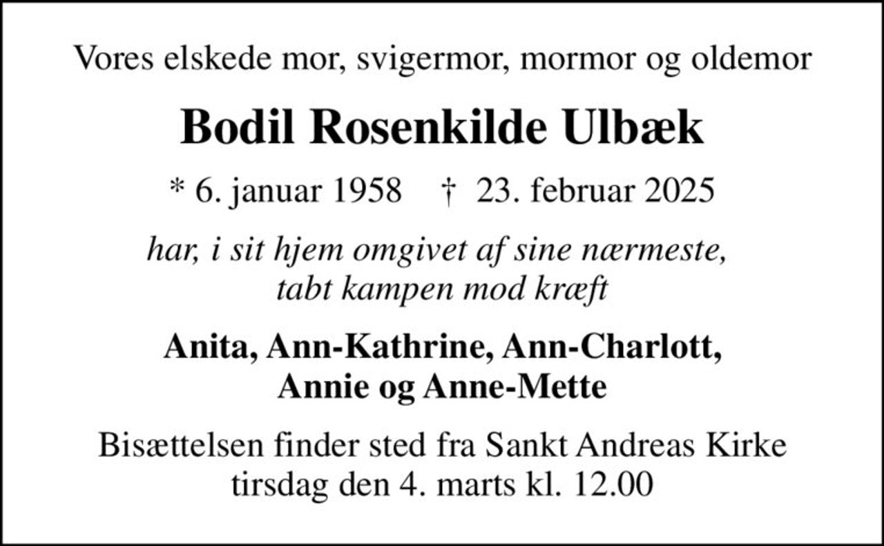 Vores elskede mor, svigermor, mormor og oldemor
Bodil Rosenkilde Ulbæk
* 6. januar 1958    ✝ 23. februar 2025
har, i sit hjem omgivet af sine nærmeste,  tabt kampen mod kræft
Anita, Ann-Kathrine, Ann-Charlott, Annie og Anne-Mette
Bisættelsen finder sted fra Sankt Andreas Kirke  tirsdag den 4. marts kl. 12.00