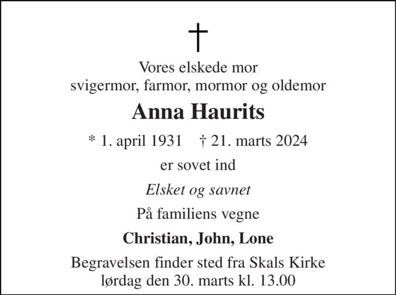 Vores elskede mor svigermor, farmor, mormor og oldemor 
Anna Haurits 
* 1. april 1931    † 21. marts 2024 
er sovet ind 
Elsket og savnet 
På familiens vegne 
Christian, John, Lone 
Begravelsen finder sted fra Skals Kirke lørdag den 30. marts kl. 13.00