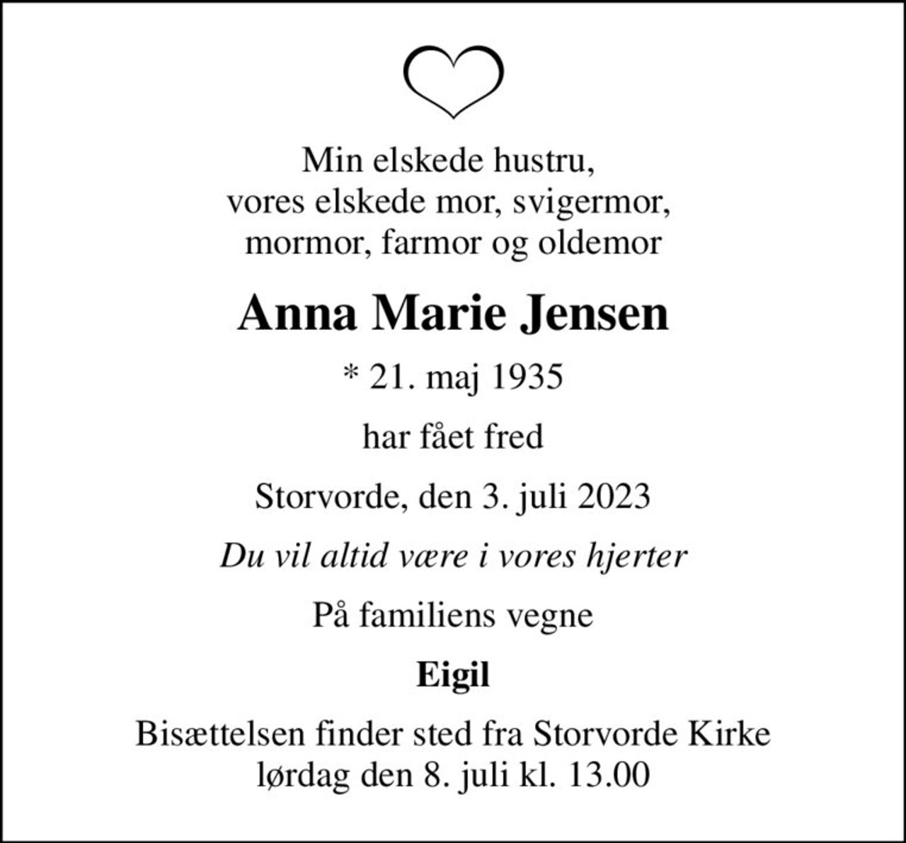 Min elskede hustru,  vores elskede mor, svigermor,  mormor, farmor og oldemor
Anna Marie Jensen
* 21. maj 1935
har fået fred
Storvorde, den 3. juli 2023
Du vil altid være i vores hjerter
På familiens vegne
Eigil
Bisættelsen finder sted fra Storvorde Kirke  lørdag den 8. juli kl. 13.00