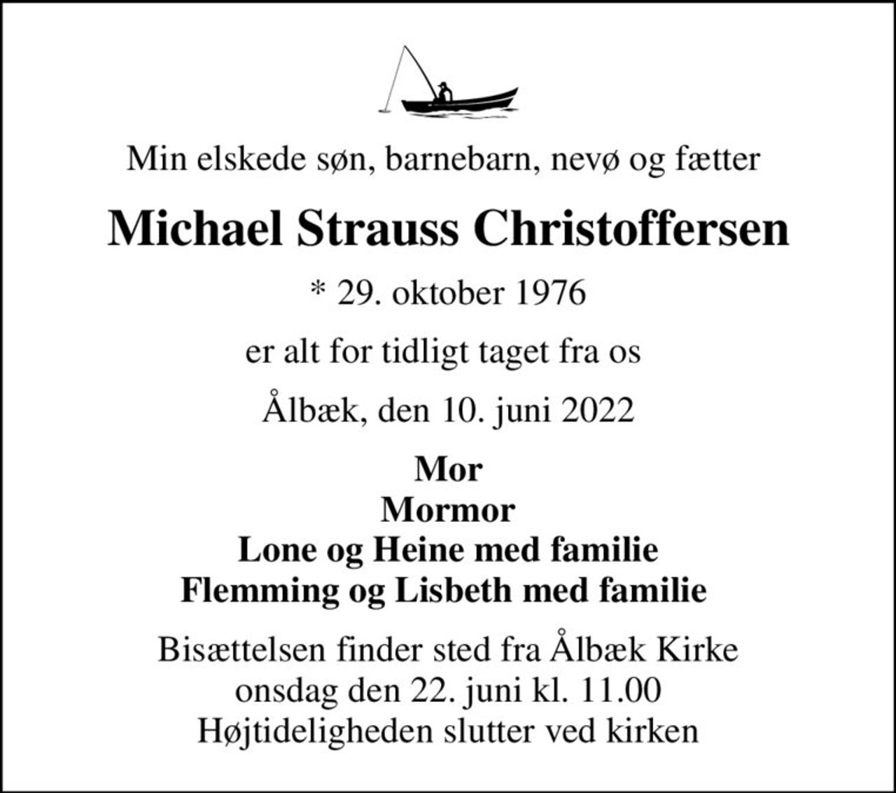 Min elskede søn, barnebarn, nevø og fætter 
Michael Strauss Christoffersen
* 29. oktober 1976
er alt for tidligt taget fra os 
Ålbæk, den 10. juni 2022
Mor Mormor Lone og Heine med familie Flemming og Lisbeth med familie 
Bisættelsen finder sted fra Ålbæk Kirke  onsdag den 22. juni kl. 11.00  Højtideligheden slutter ved kirken