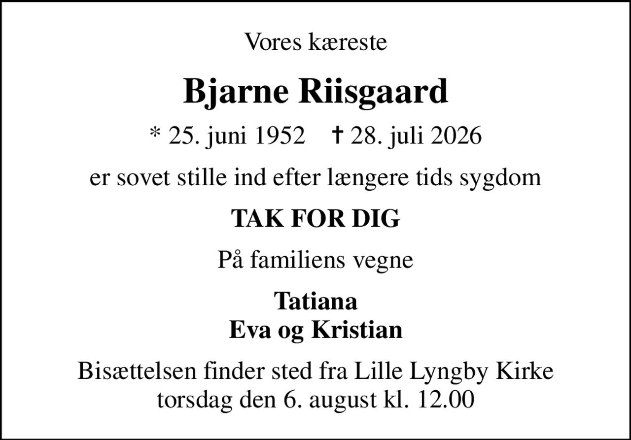 Vores kæreste
Bjarne Riisgaard
* 25. juni 1952    ✝ 28. juli 2026
er sovet stille ind efter længere tids sygdom
TAK FOR DIG
På familiens vegne
Tatiana Eva og Kristian
Bisættelsen finder sted fra Lille Lyngby Kirke  torsdag den 6. august kl. 12.00