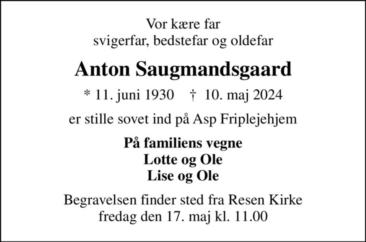 Vor kære far svigerfar, bedstefar og oldefar
Anton Saugmandsgaard
* 11. juni 1930    ✝ 10. maj 2024
er stille sovet ind på Asp Friplejehjem
På familiens vegne Lotte og Ole Lise og Ole
Begravelsen finder sted fra Resen Kirke  fredag den 17. maj kl. 11.00