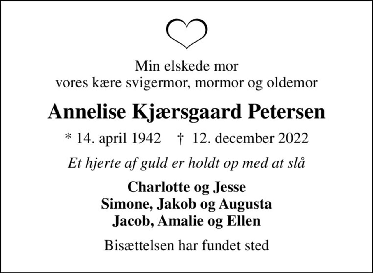 Min elskede mor vores kære svigermor, mormor og oldemor
Annelise Kjærsgaard Petersen
* 14. april 1942    ✝ 12. december 2022
Et hjerte af guld er holdt op med at slå
Charlotte og Jesse Simone, Jakob og Augusta Jacob, Amalie og Ellen
Bisættelsen har fundet sted