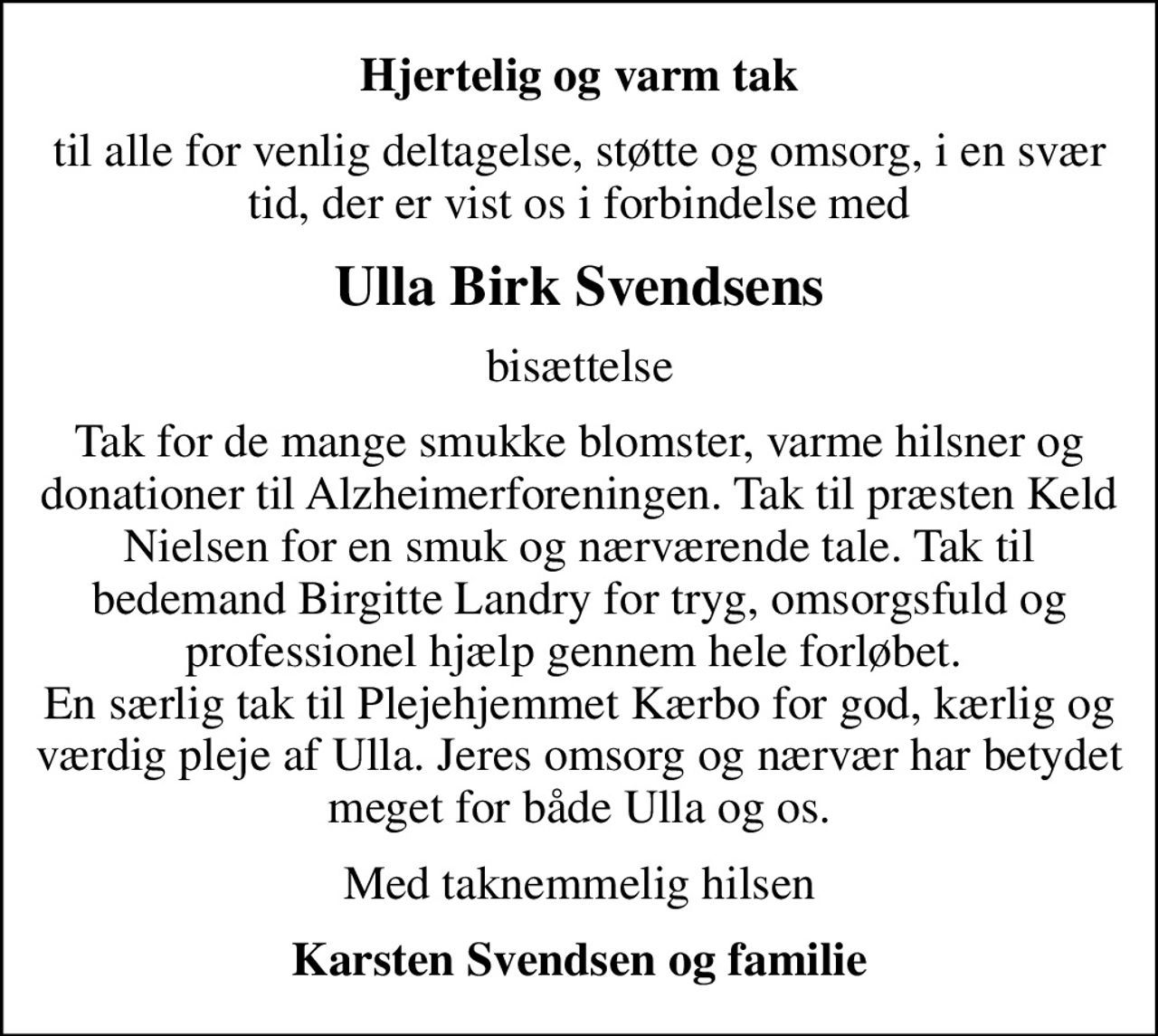 Hjertelig og varm tak
til alle for venlig deltagelse, støtte og omsorg, i en svær tid, der er vist os i forbindelse med
Ulla Birk Svendsens
bisættelse
Tak for de mange smukke blomster, varme hilsner og donationer til Alzheimerforeningen. Tak til præsten Keld Nielsen for en smuk og nærværende tale. Tak til bedemand Birgitte Landry for tryg, omsorgsfuld og professionel hjælp gennem hele forløbet.  En særlig tak til Plejehjemmet Kærbo for god, kærlig og værdig pleje af Ulla. Jeres omsorg og nærvær har betydet meget for både Ulla og os.
Med taknemmelig hilsen
Karsten Svendsen og familie