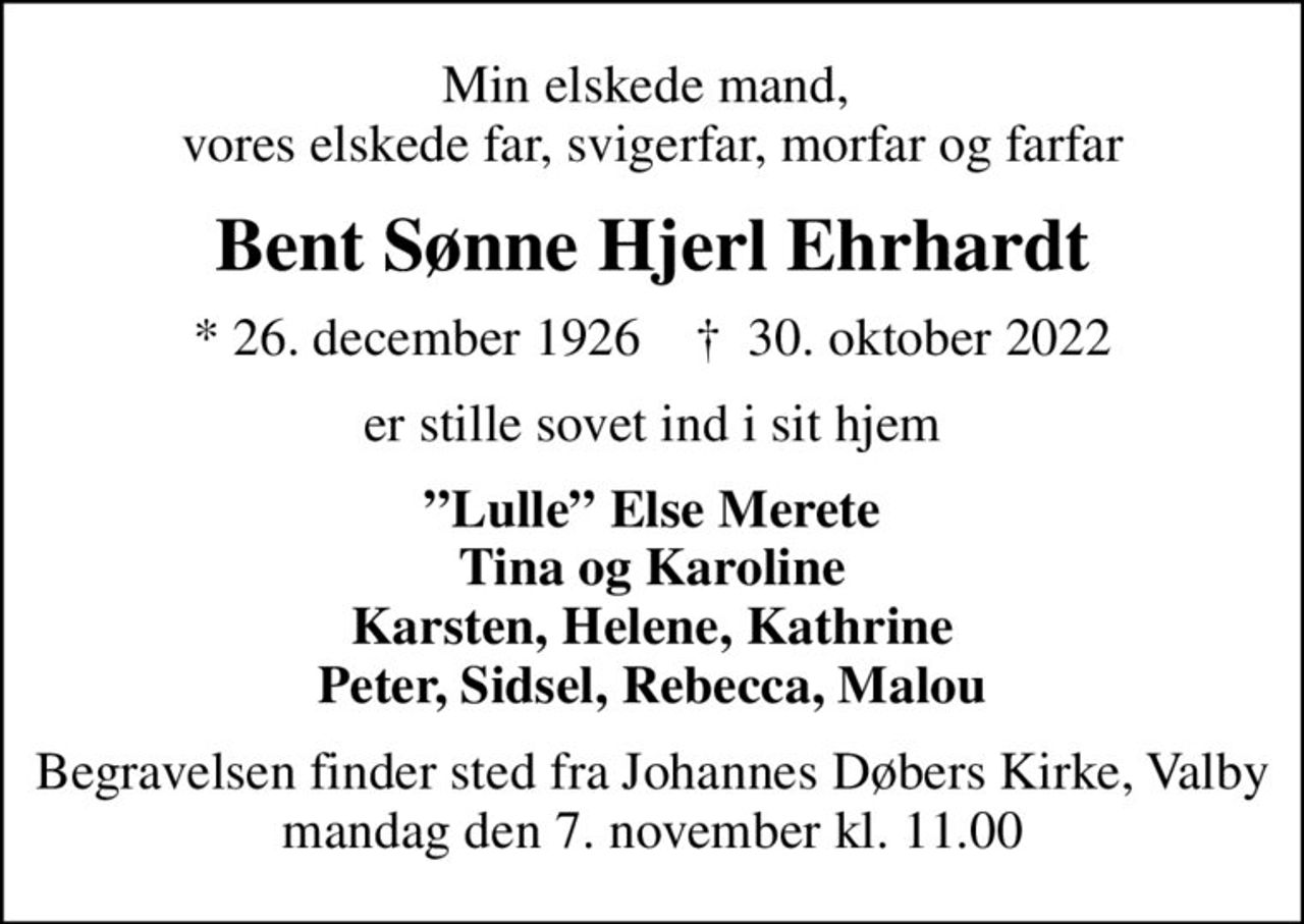 Min elskede mand,  vores elskede far, svigerfar, morfar og farfar
Bent Sønne Hjerl Ehrhardt
* 26. december 1926    ✝ 30. oktober 2022
er stille sovet ind i sit hjem
Lulle Else Merete Tina og Karoline Karsten, Helene, Kathrine Peter, Sidsel, Rebecca, Malou
Begravelsen finder sted fra Johannes Døbers Kirke, Valby  mandag den 7. november kl. 11.00