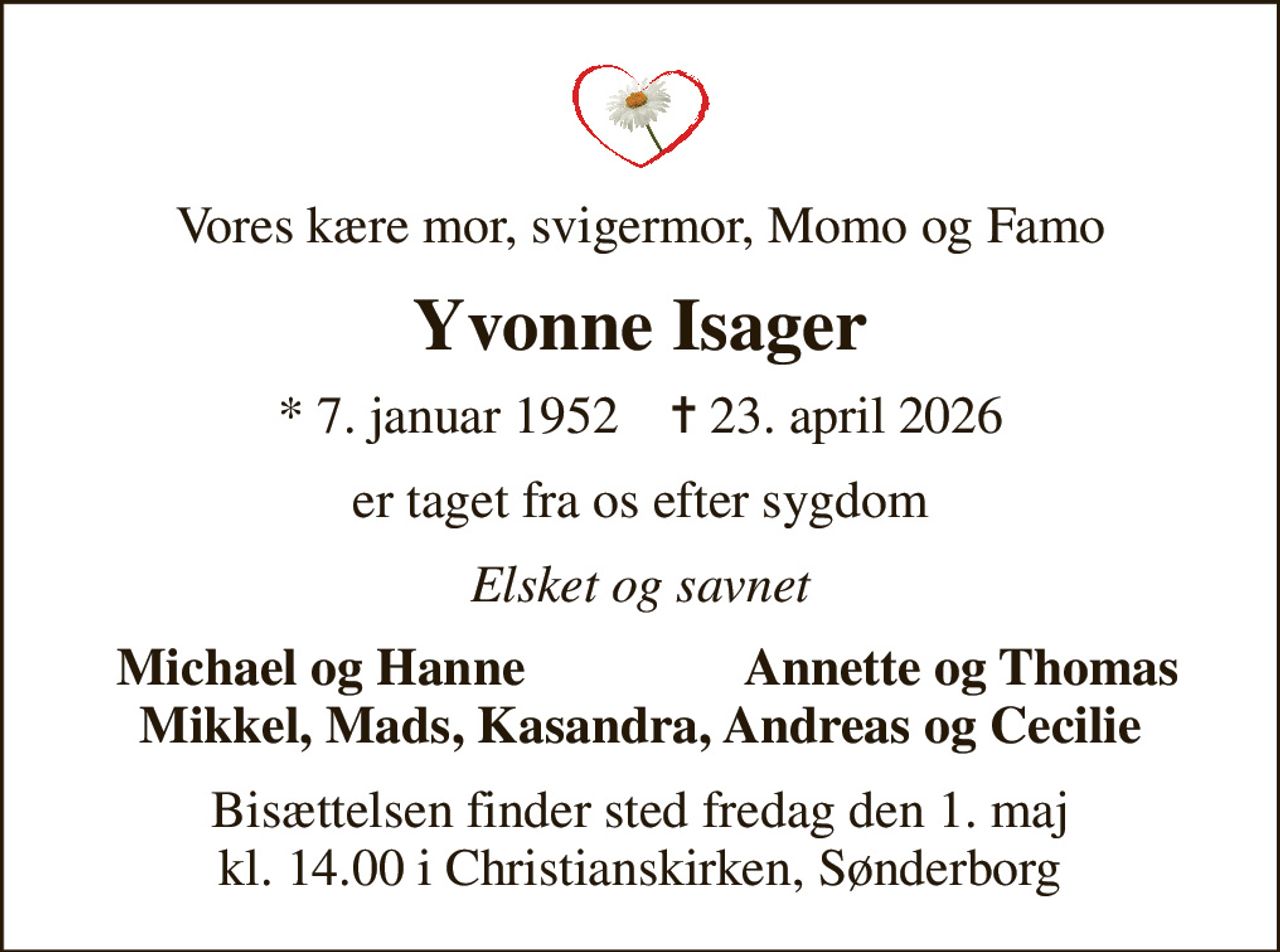 Vores kære mor, svigermor, Momo og Famo
Yvonne Isager
* 7. januar 1952    ✝ 23. april 2026
er taget fra os efter sygdom
Elsket og savnet
Michael og Hanne
Annette og Thomas
Bisættelsen finder sted fredag den 1. maj kl. 14.00 i Christianskirken, Sønderborg