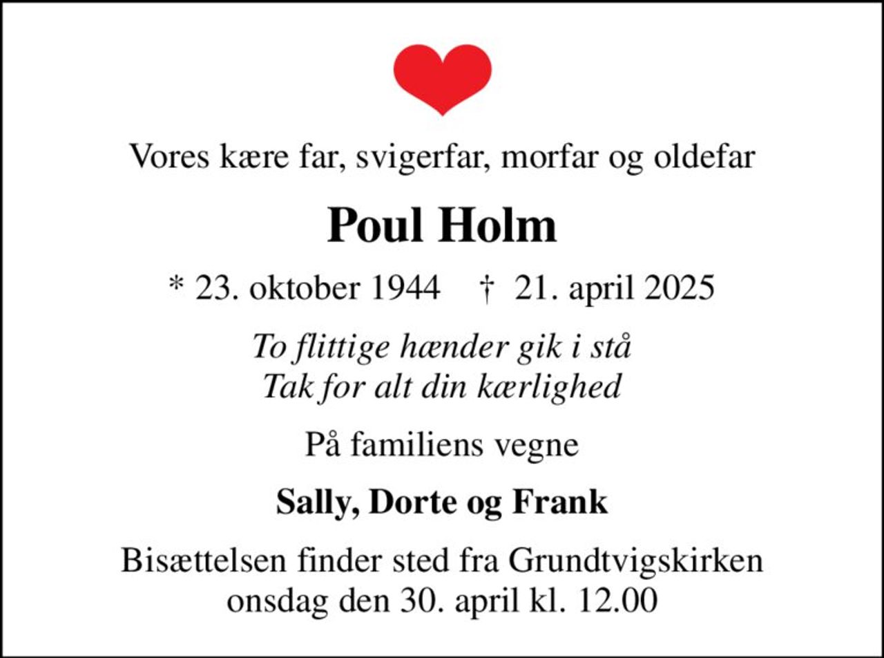 Vores kære far, svigerfar, morfar og oldefar
Poul Holm
* 23. oktober 1944    ✝ 21. april 2025
To flittige hænder gik i stå Tak for alt din kærlighed
På familiens vegne
Sally, Dorte og Frank
Bisættelsen finder sted fra Grundtvigskirken  onsdag den 30. april kl. 12.00