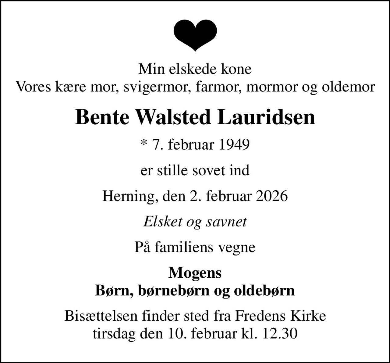 Min elskede kone Vores kære mor, svigermor, farmor, mormor og oldemor
Bente Walsted Lauridsen
* 7. februar 1949
er stille sovet ind
Herning, den 2. februar 2026
Elsket og savnet
På familiens vegne
Mogens Børn, børnebørn og oldebørn
Bisættelsen finder sted fra Fredens Kirke  tirsdag den 10. februar kl. 12.30