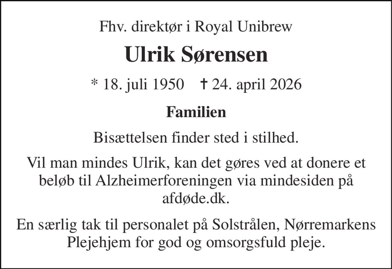 Fhv. direktør i Royal Unibrew 
Ulrik Sørensen 
* 18. juli 1950    ✝ 24. april 2026 
Familien 
Bisættelsen finder sted i stilhed. 
Vil man mindes Ulrik, kan det gøres ved at donere et beløb til Alzheimerforeningen via mindesiden på afdøde.dk. 
En særlig tak til personalet på Solstrålen, Nørremarkens Plejehjem for god og omsorgsfuld pleje.