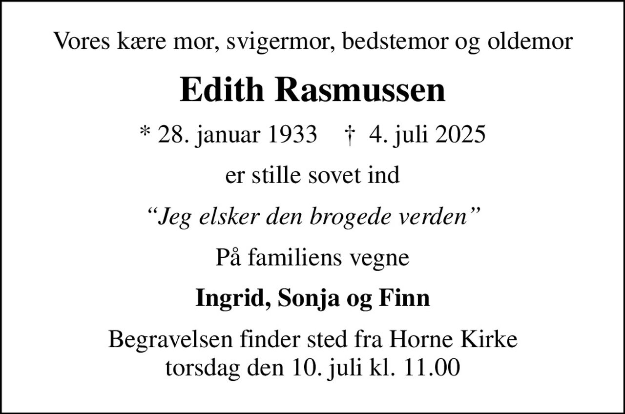 Vores kære mor, svigermor, bedstemor og oldemor
Edith Rasmussen
* 28. januar 1933    ✝ 4. juli 2025
er stille sovet ind
Jeg elsker den brogede verden
På familiens vegne
Ingrid, Sonja og Finn
Begravelsen finder sted fra Horne Kirke  torsdag den 10. juli kl. 11.00