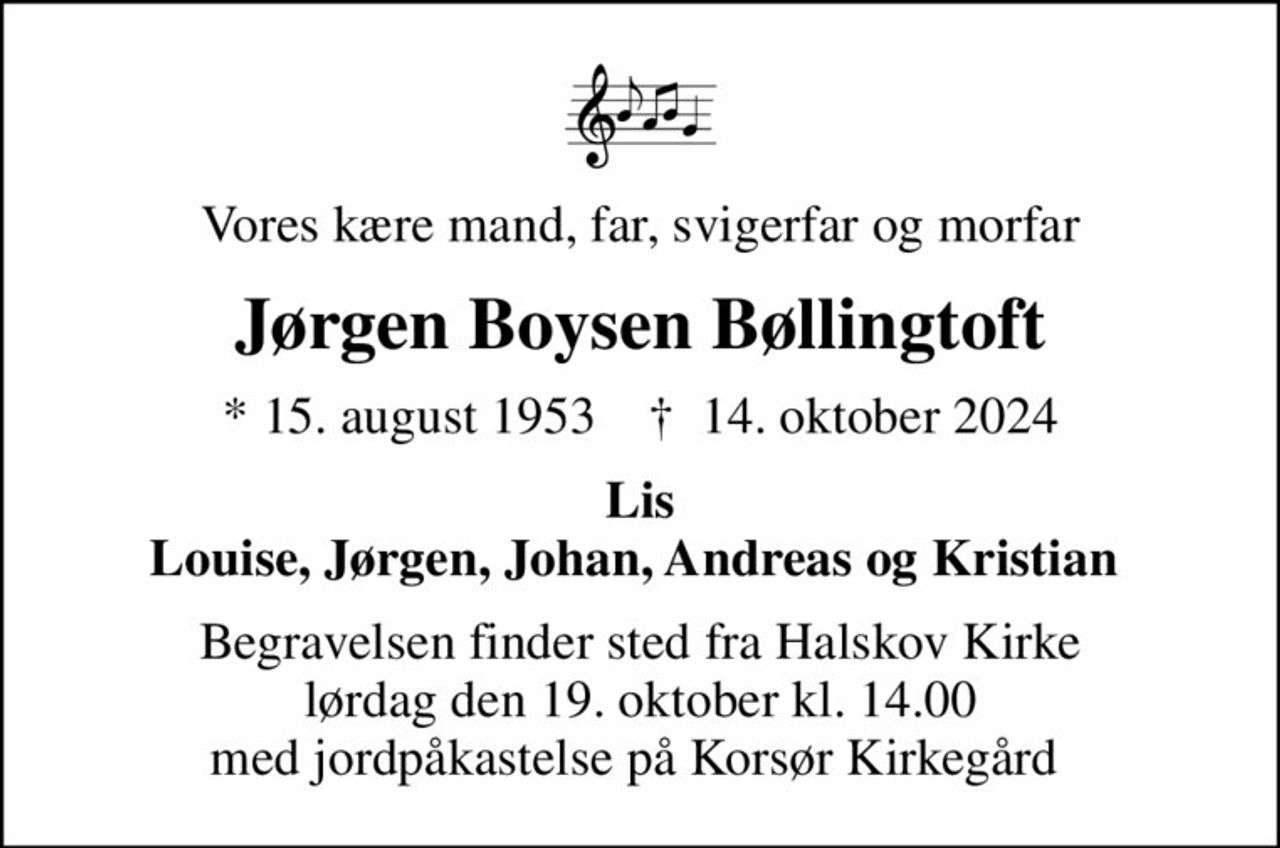 Vores kære mand, far, svigerfar og morfar
Jørgen Boysen Bøllingtoft
* 15. august 1953    ✝ 14. oktober 2024
Lis Louise, Jørgen, Johan, Andreas og Kristian 
Begravelsen finder sted fra Halskov Kirke  lørdag den 19. oktober kl. 14.00  med jordpåkastelse på Korsør Kirkegård