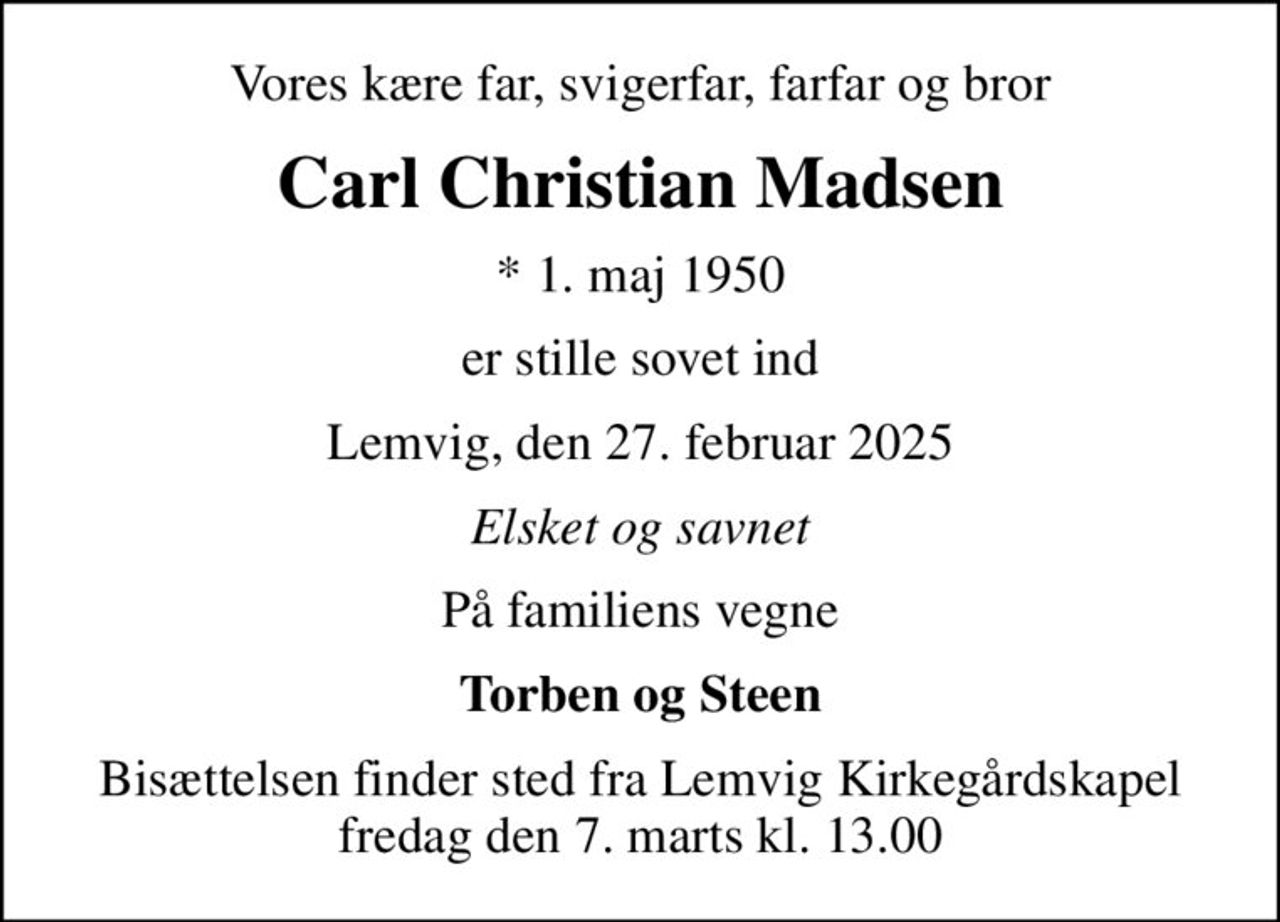 Vores kære far, svigerfar, farfar og bror
Carl Christian Madsen
* 1. maj 1950
er stille sovet ind
Lemvig, den 27. februar 2025
Elsket og savnet
På familiens vegne
Torben og Steen
Bisættelsen finder sted fra Lemvig Kirkegårdskapel  fredag den 7. marts kl. 13.00