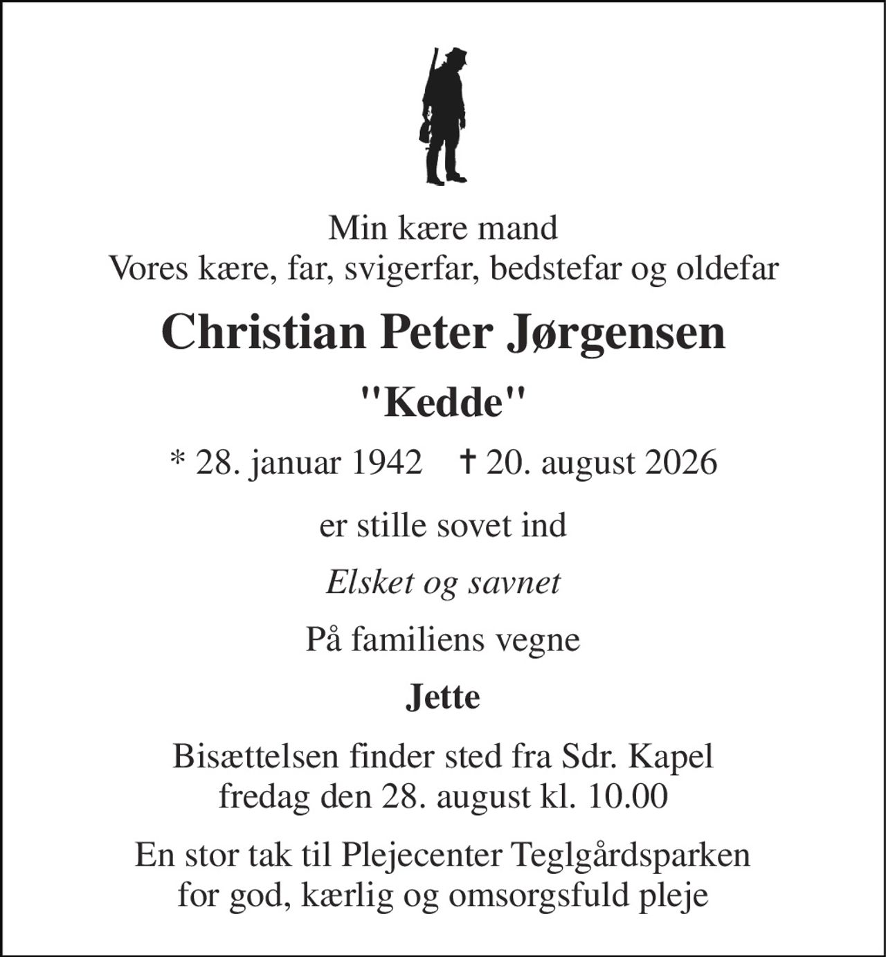 Min kære mand Vores kære, far, svigerfar, bedstefar og oldefar 
Christian Peter Jørgensen 
"Kedde" 
* 28. januar 1942    ✝ 20. august 2026 
er stille sovet ind 
Elsket og savnet 
På familiens vegne 
Jette 
Bisættelsen finder sted fra Sdr. Kapel fredag den 28. august kl. 10.00 
En stor tak til Plejecenter Teglgårdsparken for god, kærlig og omsorgsfuld pleje