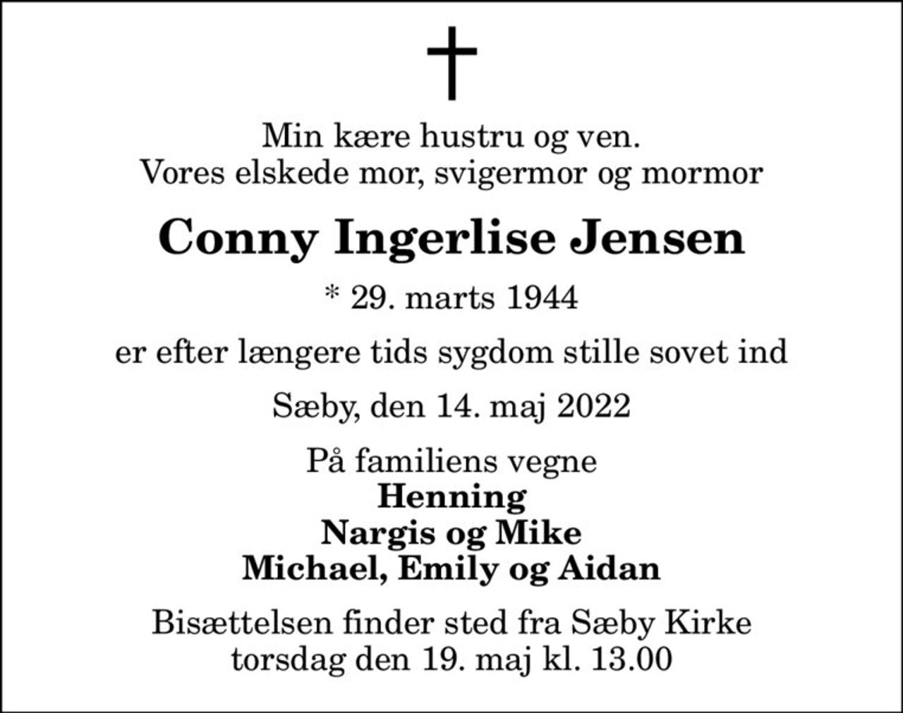Min kære hustru og ven. Vores elskede mor, svigermor og mormor
Conny Ingerlise Jensen
* 29. marts 1944
er efter længere tids sygdom stille sovet ind
Sæby, den 14. maj 2022
På familiens vegne
Henning Nargis og Mike Michael, Emily og Aidan
Bisættelsen finder sted fra Sæby Kirke  torsdag den 19. maj kl. 13.00