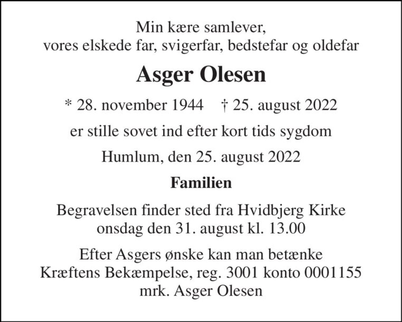 Min kære samlever, vores elskede far, svigerfar, bedstefar og oldefar 
Asger Olesen 
*​ 28. november 1944​    †​ 25. august 2022 
er stille sovet ind efter kort tids sygdom 
Humlum, den 25. august 2022 
Familien 
Begravelsen finder sted fra Hvidbjerg Kirke onsdag den 31. august kl. 13.00 
Efter Asgers ønske kan man betænke Kræftens Bekæmpelse, reg. 3001 konto 0001155 mrk. Asger Olesen
