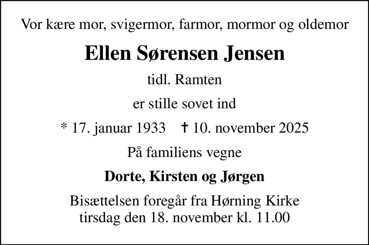 Vor kære mor, svigermor, farmor, mormor og oldemor
Ellen Sørensen Jensen
tidl. Ramten
er stille sovet ind
* 17. januar 1933    ✝ 10. november 2025
På familiens vegne
Dorte, Kirsten og Jørgen
Bisættelsen foregår fra Hørning Kirke  tirsdag den 18. november kl. 11.00