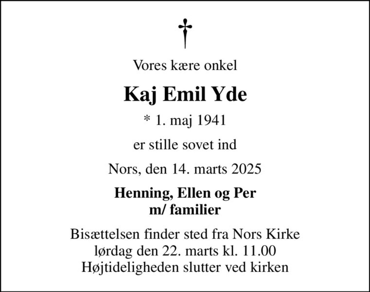 Vores kære onkel
Kaj Emil Yde
* 1. maj 1941
er stille sovet ind
Nors, den 14. marts 2025
Henning, Ellen og Per m/ familier
Bisættelsen finder sted fra Nors Kirke  lørdag den 22. marts kl. 11.00  Højtideligheden slutter ved kirken