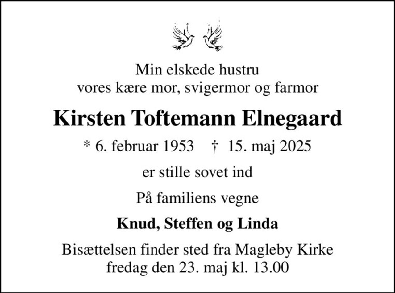 Min elskede hustru vores kære mor, svigermor og farmor
Kirsten Toftemann Elnegaard
* 6. februar 1953    ✝ 15. maj 2025
er stille sovet ind
På familiens vegne
Knud, Steffen og Linda
Bisættelsen finder sted fra Magleby Kirke  fredag den 23. maj kl. 13.00