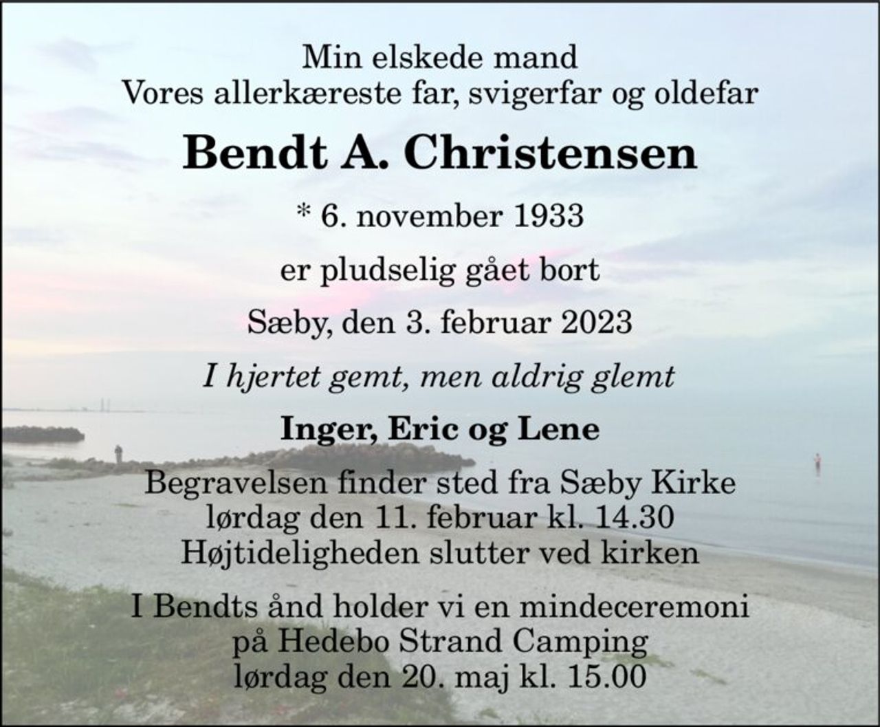 Min elskede mand Vores allerkæreste far, svigerfar og oldefar 
Bendt A. Christensen 
*​ 6. november 1933 
er pludselig gået bort 
Sæby, den 3. februar 2023 
I hjertet gemt, men aldrig glemt 
Inger, Eric og Lene 
Begravelsen​ finder sted fra Sæby Kirke​ lørdag den 11. februar​ kl. 14.30 Højtideligheden slutter ved kirken 
I Bendts ånd holder vi en mindeceremoni på Hedebo Strand Camping lørdag den 20. maj kl. 15.00