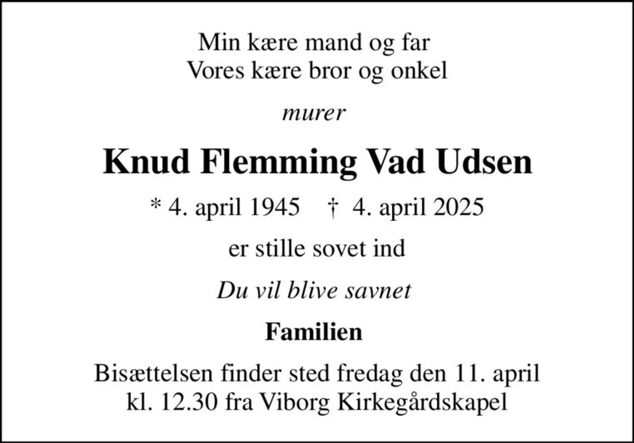 Min kære mand og far  Vores kære bror og onkel
murer 
Knud Flemming Vad Udsen
* 4. april 1945    ✝ 4. april 2025
er stille sovet ind
Du vil blive savnet 
Familien 
Bisættelsen finder sted fredag den 11. april kl. 12.30 fra Viborg Kirkegårdskapel