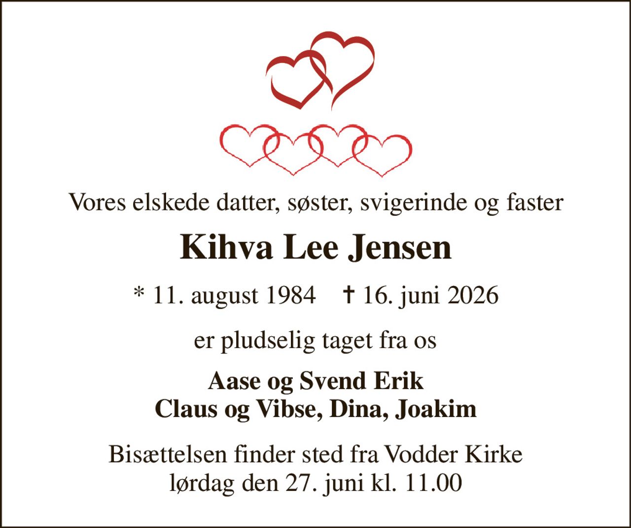 Vores elskede datter, søster, svigerinde og faster 
Kihva Lee Jensen 
*​ 11. august 1984​    ✝​ 16. juni 2026 
er pludselig taget fra os 
Aase og Svend Erik Claus og Vibse, Dina, Joakim 
Bisættelsen finder sted fra Vodder Kirke lørdag den 27. juni kl. 11.00