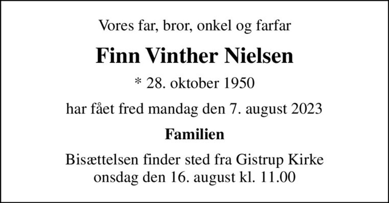 Vores far, bror, onkel og farfar
Finn Vinther Nielsen
* 28. oktober 1950
har fået fred mandag den 7. august 2023
Familien
Bisættelsen finder sted fra Gistrup Kirke  onsdag den 16. august kl. 11.00