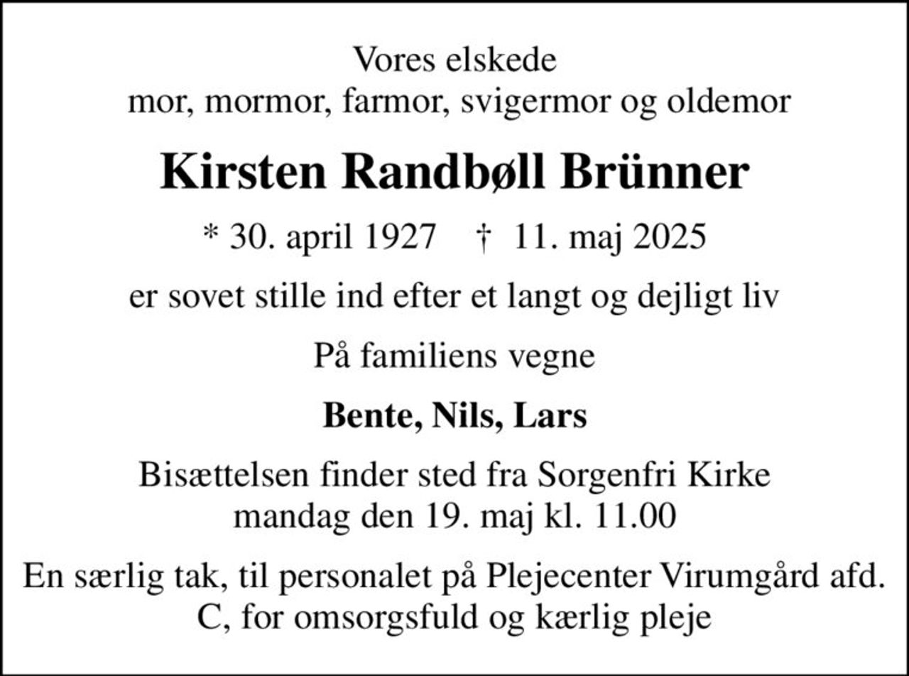 Vores elskede  mor, mormor, farmor, svigermor og oldemor
Kirsten Randbøll Brünner
* 30. april 1927    ✝ 11. maj 2025
er sovet stille ind efter et langt og dejligt liv
På familiens vegne
Bente, Nils, Lars
Bisættelsen finder sted fra Sorgenfri Kirke  mandag den 19. maj kl. 11.00 
En særlig tak, til personalet på Plejecenter Virumgård afd. C, for omsorgsfuld og kærlig pleje