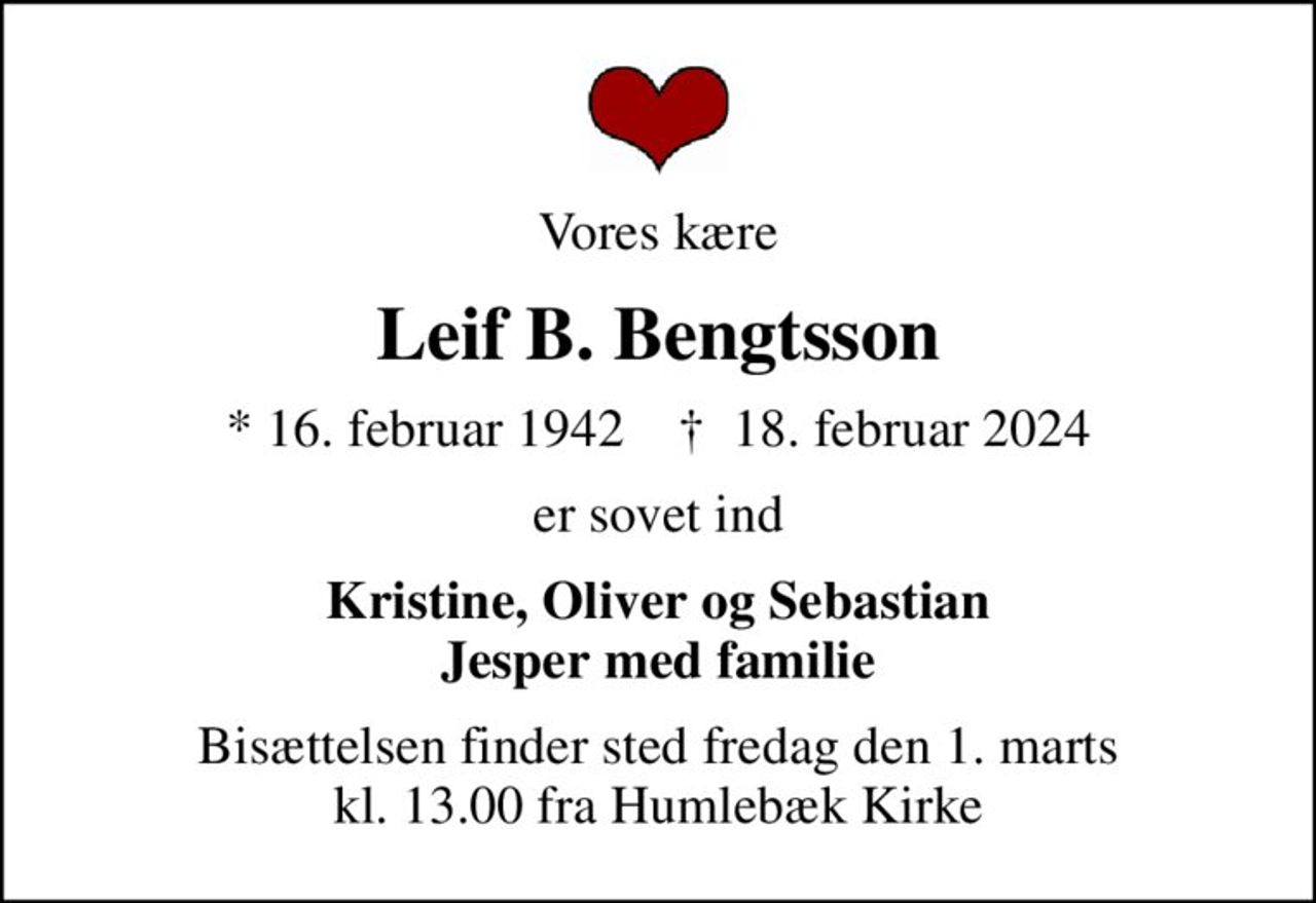 Vores kære
Leif B. Bengtsson
* 16. februar 1942    ✝ 18. februar 2024
er sovet ind
Kristine, Oliver og Sebastian Jesper med familie
Bisættelsen finder sted fredag den 1. marts kl. 13.00 fra Humlebæk Kirke