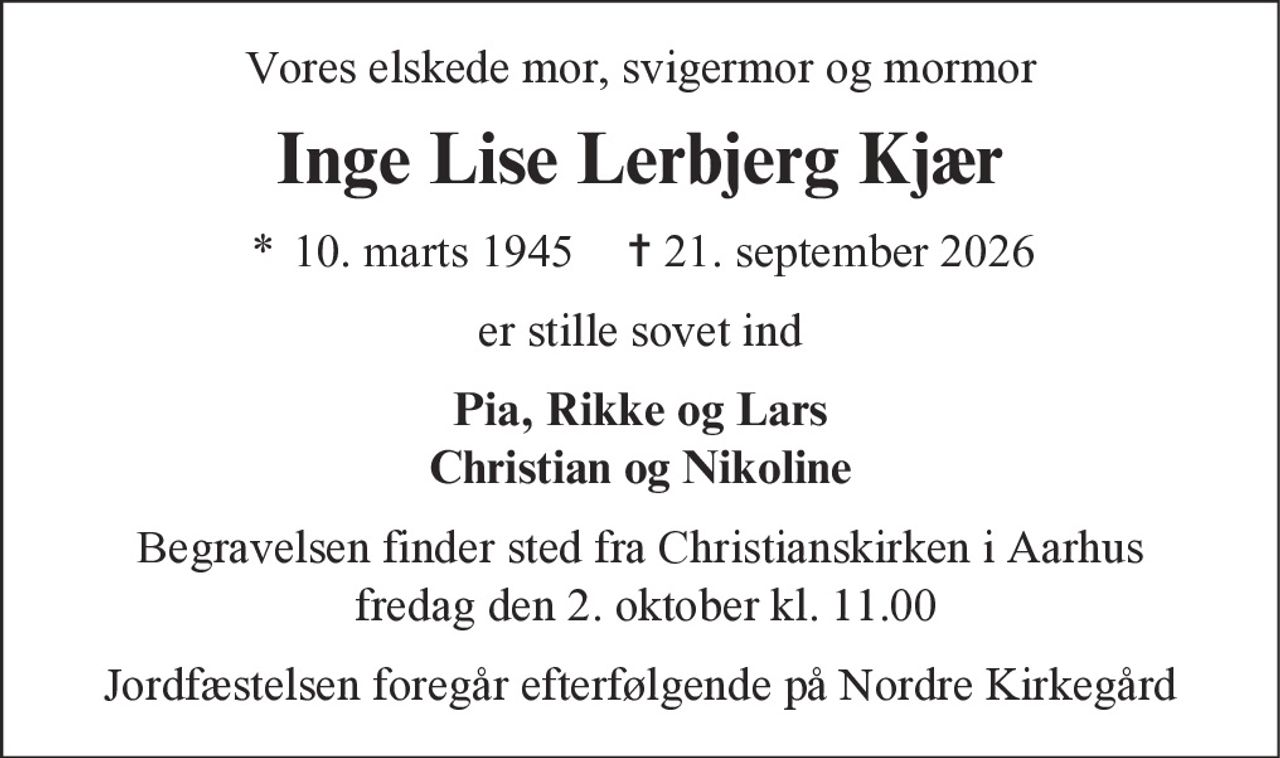 Vores elskede mor, svigermor og mormor
Inge Lise Lerbjerg Kjær
* 10. marts 1945 ✝ 21. september 2026
er stille sovet ind
Pia, Rikke og Lars
Christian og Nikoline
Begravelsen finder sted fra Christianskirken i Aarhus
fredag den 2. oktober kl. 11.00
Jordfæstelsen foregår efterfølgende på Nordre Kirkegård