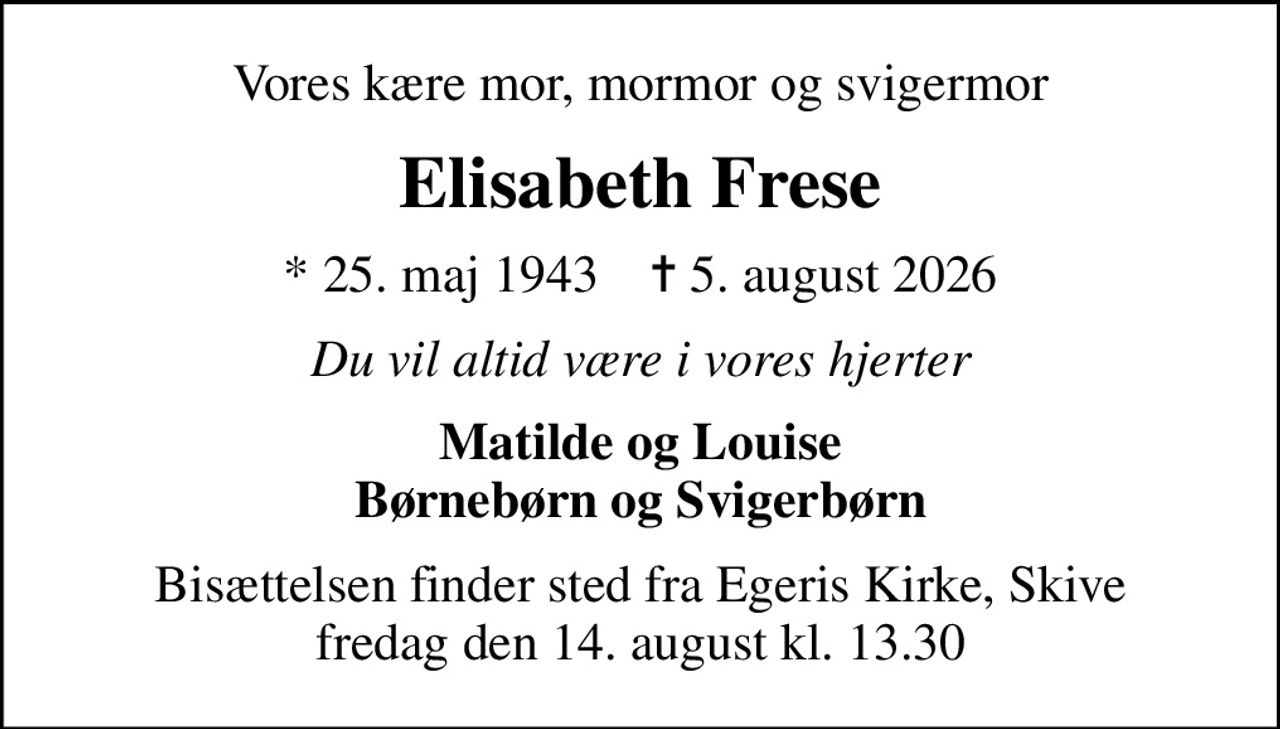 Vores kære mor, mormor og svigermor
Elisabeth Frese
* 25. maj 1943    ✝ 5. august 2026
Du vil altid være i vores hjerter
Matilde og Louise Børnebørn og Svigerbørn
Bisættelsen finder sted fra Egeris Kirke, Skive  fredag den 14. august kl. 13.30