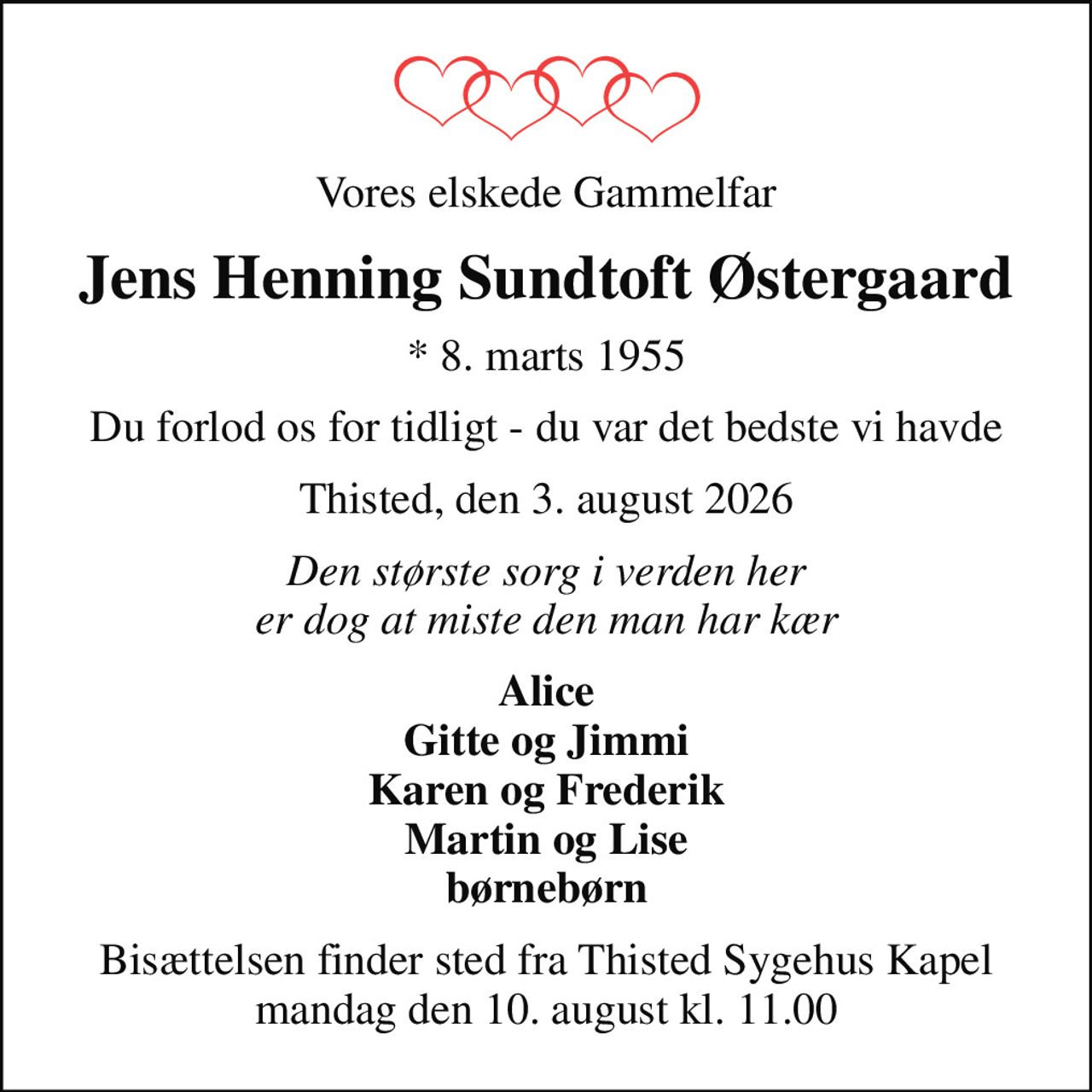 Vores elskede Gammelfar
Jens Henning Sundtoft Østergaard
* 8. marts 1955
Du forlod os for tidligt - du var det bedste vi havde
Thisted, den 3. august 2026
Den største sorg i verden her er dog at miste den man har kær
Alice Gitte og Jimmi Karen og Frederik Martin og Lise børnebørn
Bisættelsen finder sted fra Thisted Sygehus Kapel  mandag den 10. august kl. 11.00