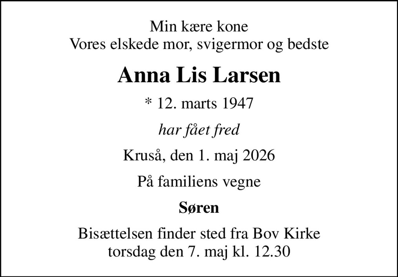 Min kære kone Vores elskede mor, svigermor og bedste
Anna Lis Larsen
* 12. marts 1947
har fået fred
Kruså, den 1. maj 2026
På familiens vegne
Søren
Bisættelsen finder sted fra Bov Kirke  torsdag den 7. maj kl. 12.30