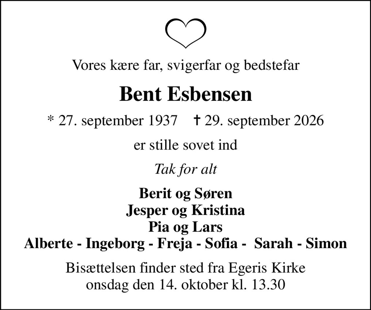 Vores kære far, svigerfar og bedstefar
Bent Esbensen
* 27. september 1937    ✝ 29. september 2026
er stille sovet ind
Tak for alt
Berit og Søren Jesper og Kristina Pia og Lars Alberte - Ingeborg - Freja - Sofia -  Sarah - Simon
Bisættelsen finder sted fra Egeris Kirke  onsdag den 14. oktober kl. 13.30