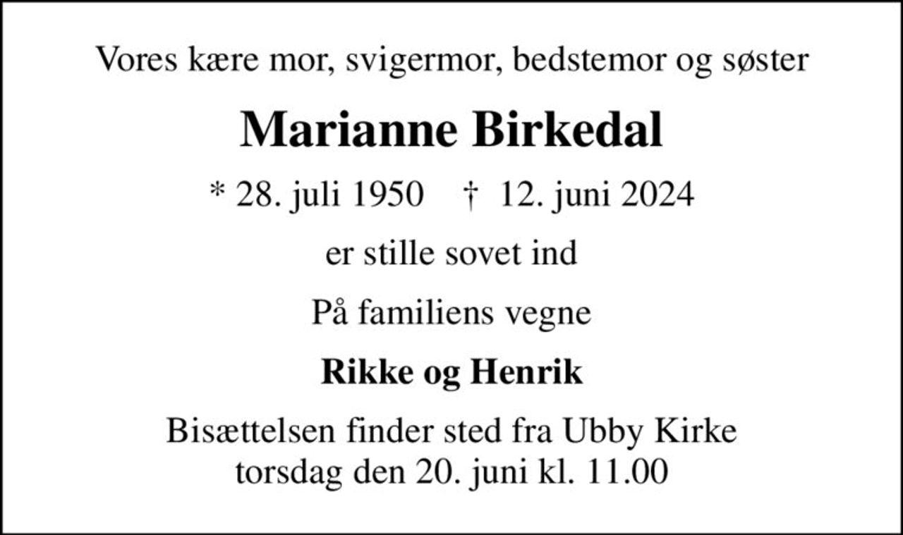 Vores kære mor, svigermor, bedstemor og søster
Marianne Birkedal
* 28. juli 1950    ✝ 12. juni 2024
er stille sovet ind
På familiens vegne
Rikke og Henrik
Bisættelsen finder sted fra Ubby Kirke  torsdag den 20. juni kl. 11.00