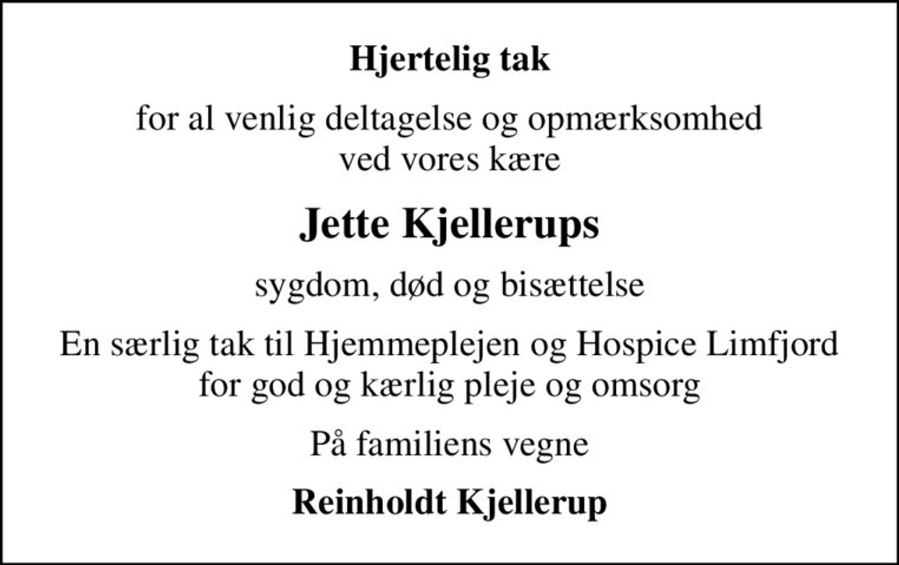 Hjertelig tak
for al venlig deltagelse og opmærksomhed ved vores kære
Jette Kjellerups
sygdom, død og bisættelse
En særlig tak til Hjemmeplejen og Hospice Limfjord for god og kærlig pleje og omsorg
På familiens vegne
Reinholdt Kjellerup